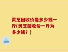 灵芝回收价是多少钱一斤(灵芝回收价一斤为多少钱？)