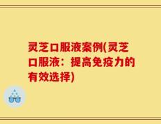 灵芝口服液案例(灵芝口服液：提高免疫力的有效选择)
