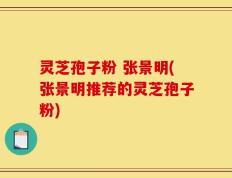灵芝孢子粉 张景明(张景明推荐的灵芝孢子粉)
