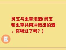 灵芝与虫草泡酒(灵芝和虫草共同冲泡出的酒，你喝过了吗？)