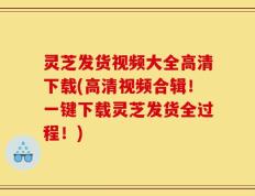 灵芝发货视频大全高清下载(高清视频合辑！一键下载灵芝发货全过程！)
