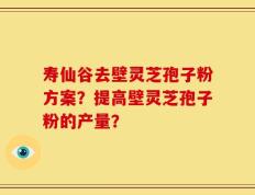 寿仙谷去壁灵芝孢子粉方案？提高壁灵芝孢子粉的产量？