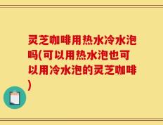 灵芝咖啡用热水冷水泡吗(可以用热水泡也可以用冷水泡的灵芝咖啡)