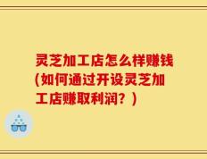 灵芝加工店怎么样赚钱(如何通过开设灵芝加工店赚取利润？)