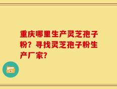 重庆哪里生产灵芝孢子粉？寻找灵芝孢子粉生产厂家？