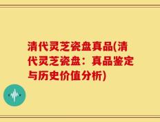 清代灵芝瓷盘真品(清代灵芝瓷盘：真品鉴定与历史价值分析)