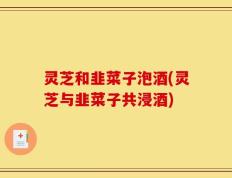 灵芝和韭菜子泡酒(灵芝与韭菜子共浸酒)