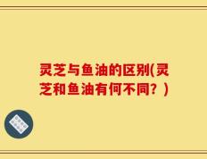灵芝与鱼油的区别(灵芝和鱼油有何不同？)