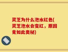 灵芝为什么泡水红色(灵芝泡水会变红，原因竟如此奥秘)