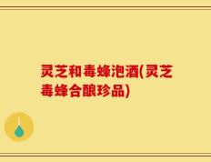 灵芝和毒蜂泡酒(灵芝毒蜂合酿珍品)