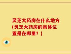 灵芝大药房在什么地方(灵芝大药房的具体位置是在哪里？)