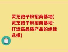 灵芝孢子粉招商基地(灵芝孢子粉招商基地-打造高品质产品的绝佳选择)