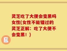灵芝吃了大便会变黑吗女性(女性不能错过的灵芝正解：吃了大便不会变黑！)