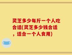 灵芝多少每斤一个人吃合适(灵芝多少钱合适，适合一个人食用)