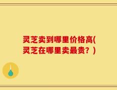 灵芝卖到哪里价格高(灵芝在哪里卖最贵？)