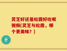 灵芝好还是松露好吃呢视频(灵芝与松露，哪个更美味？)
