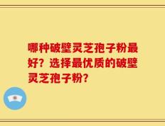 哪种破壁灵芝孢子粉最好？选择最优质的破壁灵芝孢子粉？