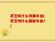 灵芝和什么炖最补血(灵芝炖什么最能补血？)