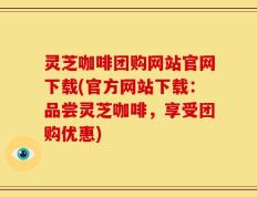 灵芝咖啡团购网站官网下载(官方网站下载：品尝灵芝咖啡，享受团购优惠)