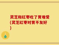 灵芝和红枣吃了胃难受(灵芝红枣对胃不友好)