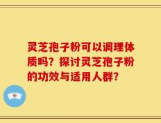 灵芝孢子粉可以调理体质吗？探讨灵芝孢子粉的功效与适用人群？