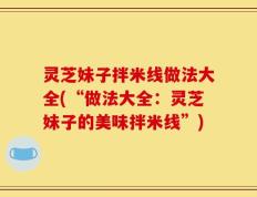 灵芝妹子拌米线做法大全(“做法大全：灵芝妹子的美味拌米线”)