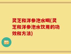 灵芝和洋参泡水喝(灵芝和洋参泡水饮用的功效和方法)