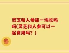 灵芝和人参能一块吃吗吗(灵芝和人参可以一起食用吗？)