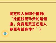 灵芝和人参哪个值钱(“比值钱更珍贵的是健康，究竟是灵芝还是人参更有益身体？”)