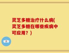 灵芝多糖治疗什么病(灵芝多糖在哪些疾病中可应用？)