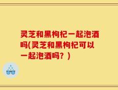 灵芝和黑枸杞一起泡酒吗(灵芝和黑枸杞可以一起泡酒吗？)