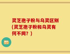 灵芝孢子粉与乌灵区别(灵芝孢子粉和乌灵有何不同？)