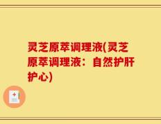 灵芝原萃调理液(灵芝原萃调理液：自然护肝护心)