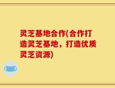 灵芝基地合作(合作打造灵芝基地，打造优质灵芝资源)
