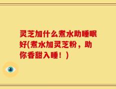 灵芝加什么煮水助睡眠好(煮水加灵芝粉，助你香甜入睡！)