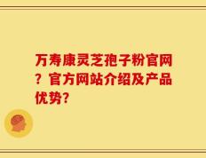 万寿康灵芝孢子粉官网？官方网站介绍及产品优势？
