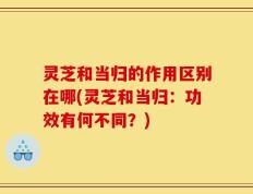 灵芝和当归的作用区别在哪(灵芝和当归：功效有何不同？)