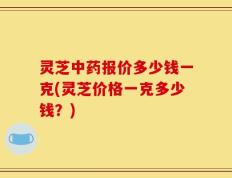 灵芝中药报价多少钱一克(灵芝价格一克多少钱？)