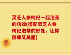 灵芝人参枸杞一起泡茶的功效(搭配灵芝人参枸杞泡茶的好处，让你健康又美丽)