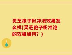 灵芝孢子粉冲泡效果怎么样(灵芝孢子粉冲泡的效果如何？)