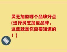 灵芝加盟哪个品牌好点(选择灵芝加盟品牌，这些就是你需要知道的！)