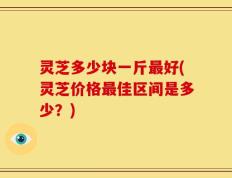 灵芝多少块一斤最好(灵芝价格最佳区间是多少？)