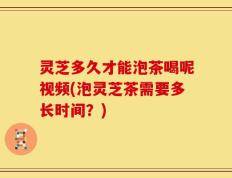灵芝多久才能泡茶喝呢视频(泡灵芝茶需要多长时间？)