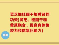 灵芝加桂圆干加黄芪的功效(灵芝、桂圆干和黄芪联合，提高身体免疫力和抗氧化能力)