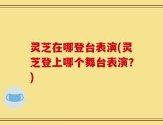 灵芝在哪登台表演(灵芝登上哪个舞台表演？)