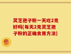 灵芝孢子粉一天吃2克好吗(每天2克灵芝孢子粉的正确食用方法)