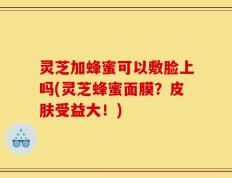 灵芝加蜂蜜可以敷脸上吗(灵芝蜂蜜面膜？皮肤受益大！)