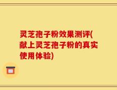 灵芝孢子粉效果测评(献上灵芝孢子粉的真实使用体验)