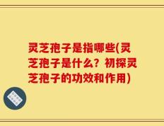 灵芝孢子是指哪些(灵芝孢子是什么？初探灵芝孢子的功效和作用)