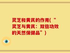 灵芝和黄芪的作用(“灵芝与黄芪：双倍功效的天然保健品”)